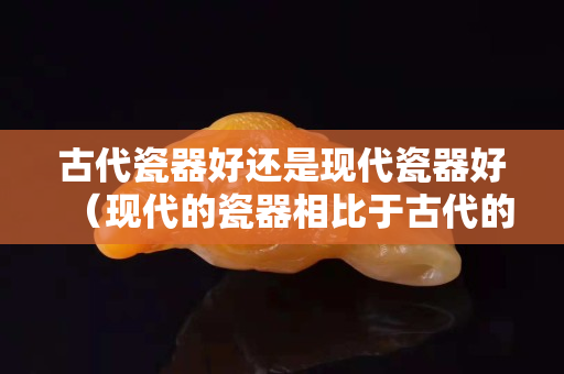 古代瓷器好还是现代瓷器好（现代的瓷器相比于古代的有哪些优缺点？）