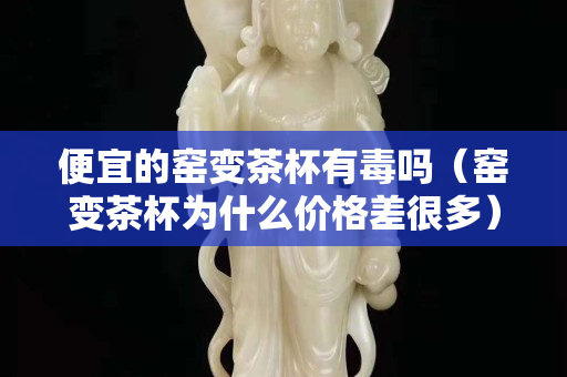 便宜的窑变茶杯有毒吗（窑变茶杯为什么价格差很多）