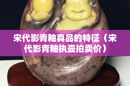 宋代影青釉真品的特征（宋代影青釉执壶拍卖价）
