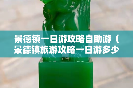 景德镇一日游攻略自助游（景德镇旅游攻略一日游多少钱）