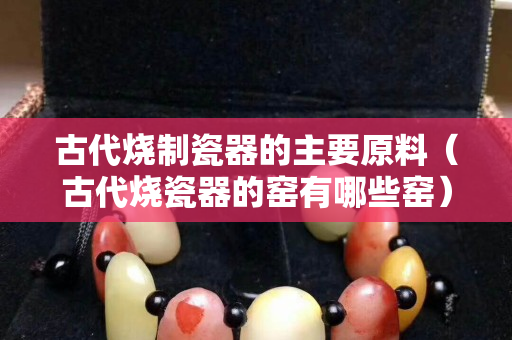 古代烧制瓷器的主要原料（古代烧瓷器的窑有哪些窑）