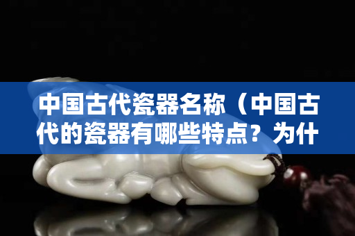 中国古代瓷器名称（中国古代的瓷器有哪些特点？为什么能够畅销世界千余年？）