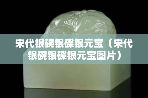 宋代银碗银碟银元宝（宋代银碗银碟银元宝图片）