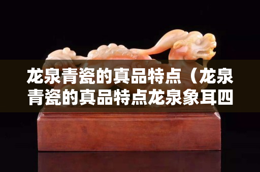 龙泉青瓷的真品特点（龙泉青瓷的真品特点龙泉象耳四方）