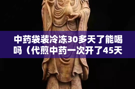 中药袋装冷冻30多天了能喝吗（代煎中药一次开了45天）