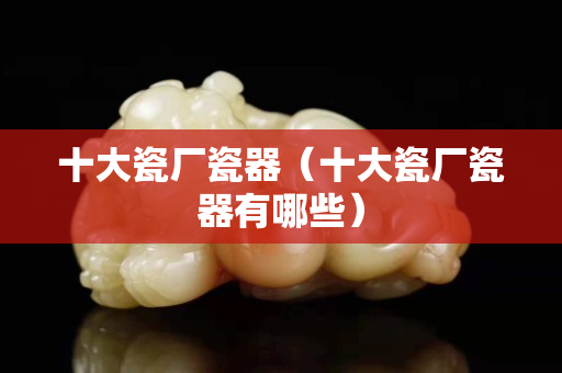 十大瓷厂瓷器（十大瓷厂瓷器有哪些）