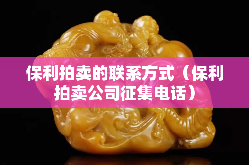 保利拍卖的联系方式（保利拍卖公司征集电话）