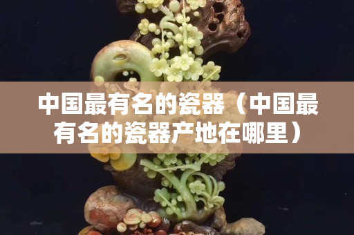 中国最有名的瓷器（中国最有名的瓷器产地在哪里）