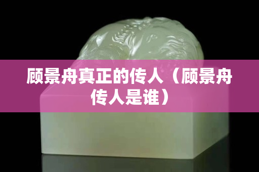 顾景舟真正的传人（顾景舟传人是谁）