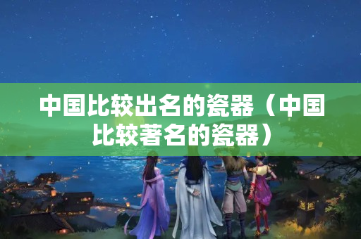 中国比较出名的瓷器（中国比较著名的瓷器）