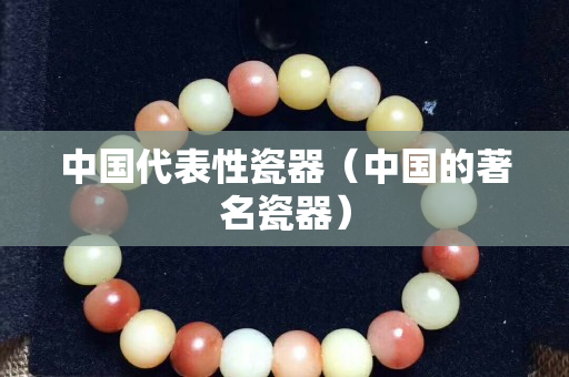 中国代表性瓷器（中国的著名瓷器）