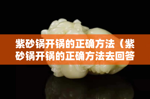 紫砂锅开锅的正确方法（紫砂锅开锅的正确方法去回答）