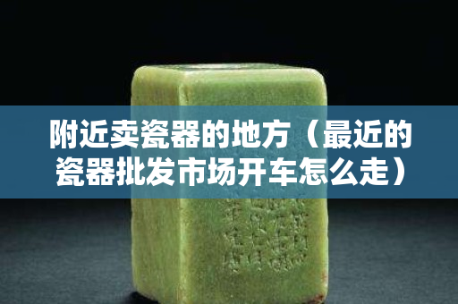 附近卖瓷器的地方（最近的瓷器批发市场开车怎么走）