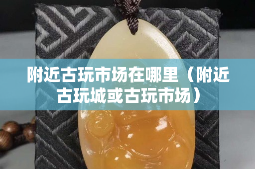 附近古玩市场在哪里（附近古玩城或古玩市场）