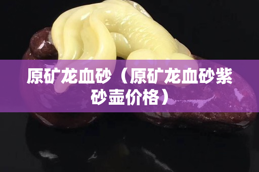 原矿龙血砂（原矿龙血砂紫砂壶价格）