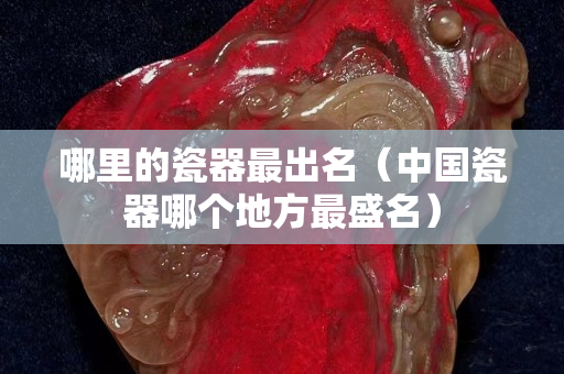哪里的瓷器最出名（中国瓷器哪个地方最盛名）