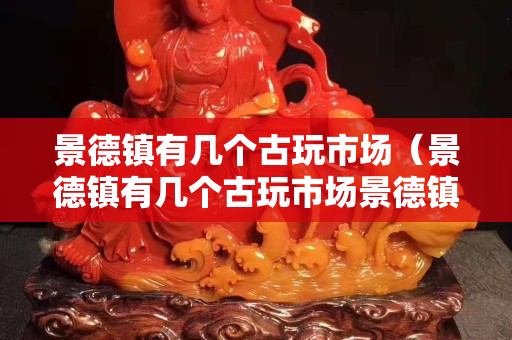 景德镇有几个古玩市场（景德镇有几个古玩市场景德镇的拍卖行的电话是多少）