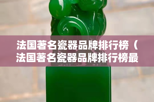 法国著名瓷器品牌排行榜（法国著名瓷器品牌排行榜最新）