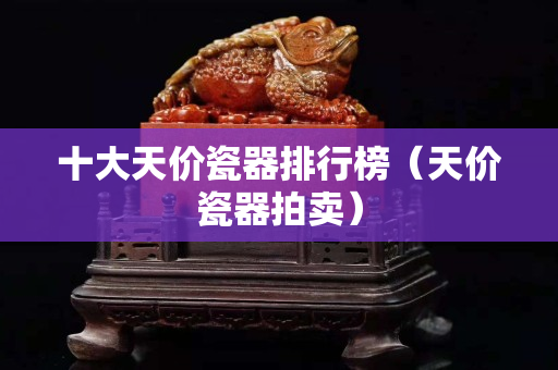 十大天价瓷器排行榜（天价瓷器拍卖）