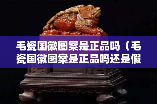 毛瓷国徽图案是正品吗（毛瓷国徽图案是正品吗还是假货）