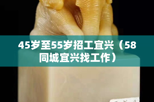45岁至55岁招工宜兴（58同城宜兴找工作）
