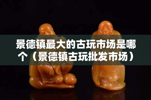 景德镇最大的古玩市场是哪个（景德镇古玩批发市场）