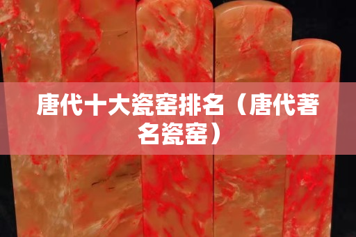 唐代十大瓷窑排名（唐代著名瓷窑）