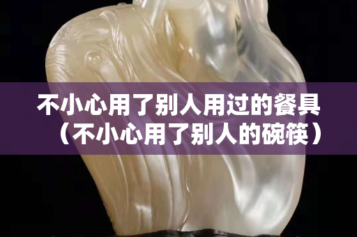 不小心用了别人用过的餐具（不小心用了别人的碗筷）