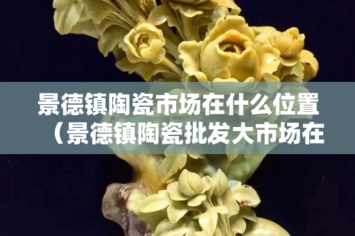 景德镇陶瓷市场在什么位置（景德镇陶瓷批发大市场在哪）