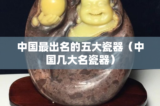 中国最出名的五大瓷器（中国几大名瓷器）