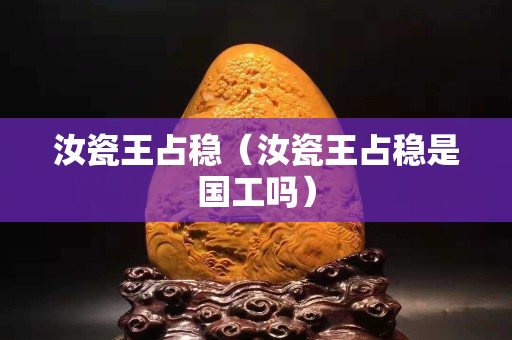 汝瓷王占稳（汝瓷王占稳是国工吗）