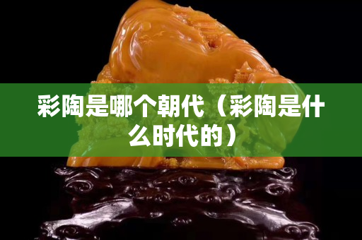 彩陶是哪个朝代（彩陶是什么时代的）