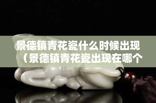 景德镇青花瓷什么时候出现（景德镇青花瓷出现在哪个朝代）