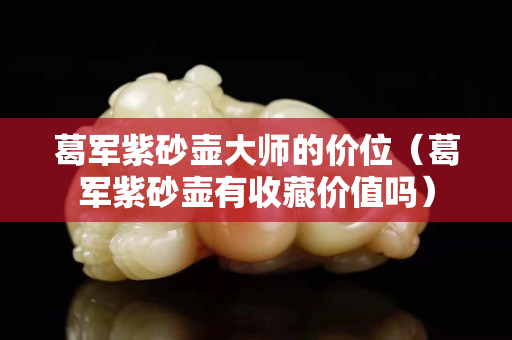 葛军紫砂壶大师的价位（葛军紫砂壶有收藏价值吗）