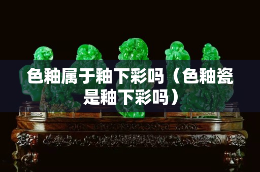 色釉属于釉下彩吗（色釉瓷是釉下彩吗）
