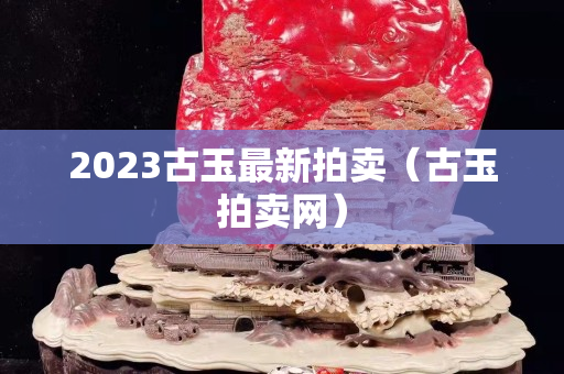 2023古玉最新拍卖（古玉拍卖网）