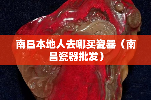 南昌本地人去哪买瓷器（南昌瓷器批发）