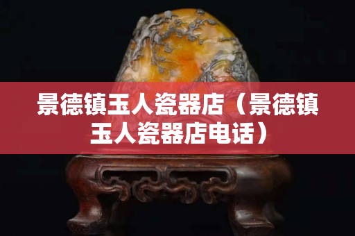 景德镇玉人瓷器店（景德镇玉人瓷器店电话）