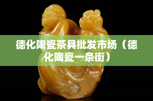 德化陶瓷茶具批发市场（德化陶瓷一条街）