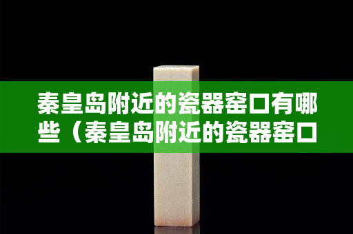 秦皇岛附近的瓷器窑口有哪些（秦皇岛附近的瓷器窑口有哪些名字）