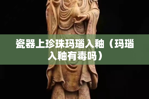 瓷器上珍珠玛瑙入釉（玛瑙入釉有毒吗）