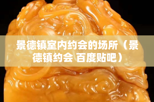 景德镇室内约会的场所（景德镇约会 百度贴吧）