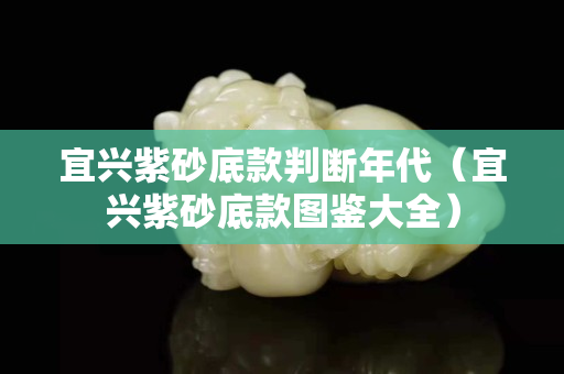 宜兴紫砂底款判断年代（宜兴紫砂底款图鉴大全）