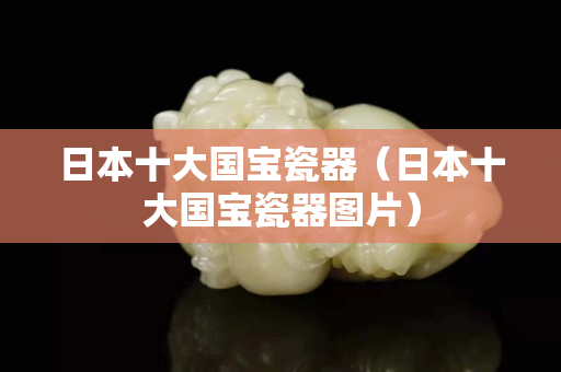 日本十大国宝瓷器（日本十大国宝瓷器图片）