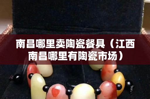 南昌哪里卖陶瓷餐具（江西南昌哪里有陶瓷市场）