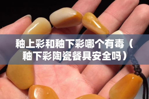 釉上彩和釉下彩哪个有毒（釉下彩陶瓷餐具安全吗）
