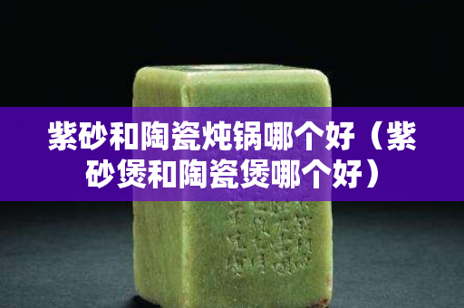 紫砂和陶瓷炖锅哪个好（紫砂煲和陶瓷煲哪个好）