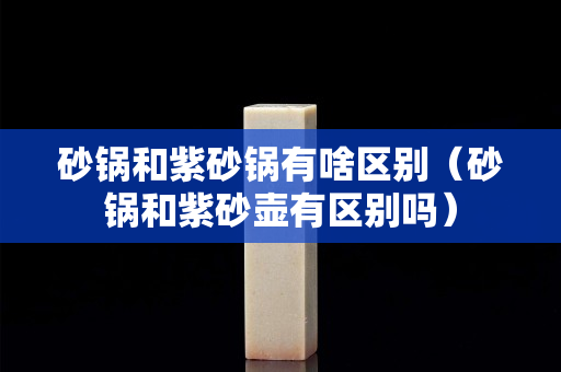砂锅和紫砂锅有啥区别（砂锅和紫砂壶有区别吗）