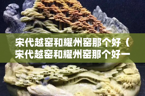 宋代越窑和耀州窑那个好（宋代越窑和耀州窑那个好一点）