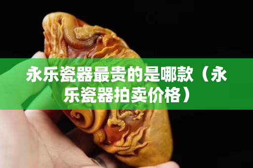 永乐瓷器最贵的是哪款（永乐瓷器拍卖价格）
